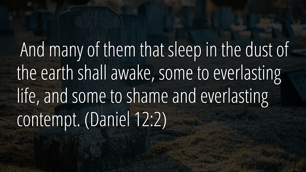 And many of them that sleep in the dust of the earth shall awake, some to everlasting life, and some to shame and everlasting contempt. - There will be a time of trouble. But don't be dismayed, God is with us.